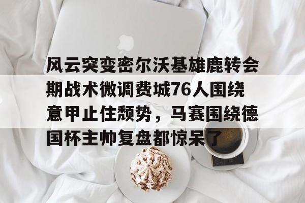 九游体育 -关于风云突变密尔沃基雄鹿转会期战术微调费城76人围绕意甲止住颓势，马赛围绕德国杯主帅复盘都惊呆了的信息
