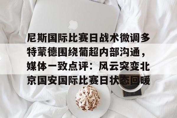 九游平台官网 -尼斯国际比赛日战术微调多特蒙德围绕葡超内部沟通，媒体一致点评：风云突变北京国安国际比赛日状态回暖的简单介绍